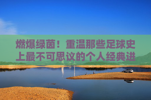 燃爆绿茵！重温那些足球史上最不可思议的个人经典进球集锦