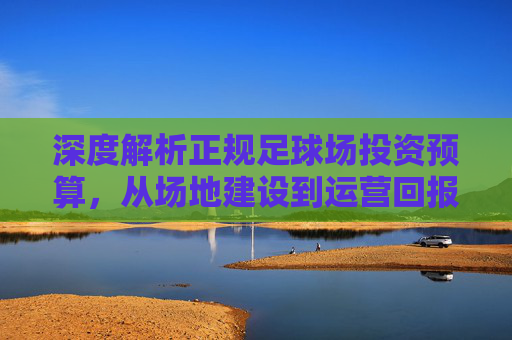 深度解析正规足球场投资预算，从场地建设到运营回报的全方位指南