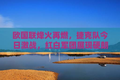 欧国联烽火再燃，捷克队今日激战，红白军团展现硬朗本色