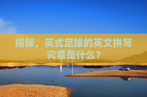 揭秘，英式足球的英文拼写究竟是什么？