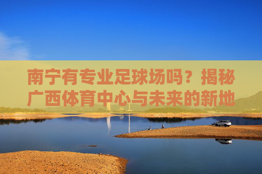 南宁有专业足球场吗？揭秘广西体育中心与未来的新地标