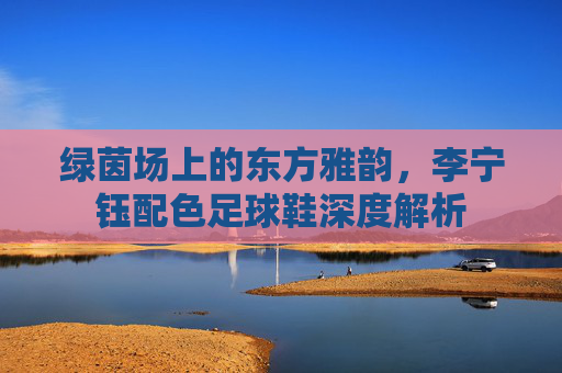 绿茵场上的东方雅韵，李宁钰配色足球鞋深度解析