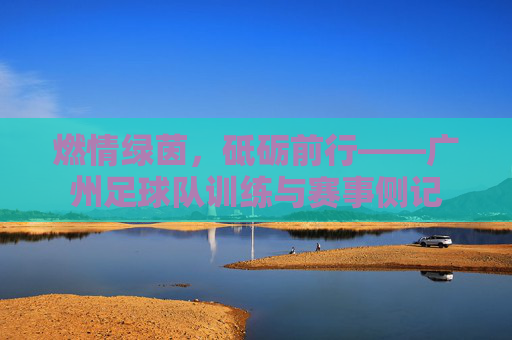 燃情绿茵，砥砺前行——广州足球队训练与赛事侧记