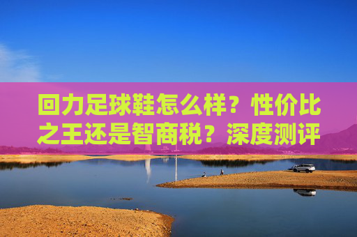 回力足球鞋怎么样？性价比之王还是智商税？深度测评告诉你答案