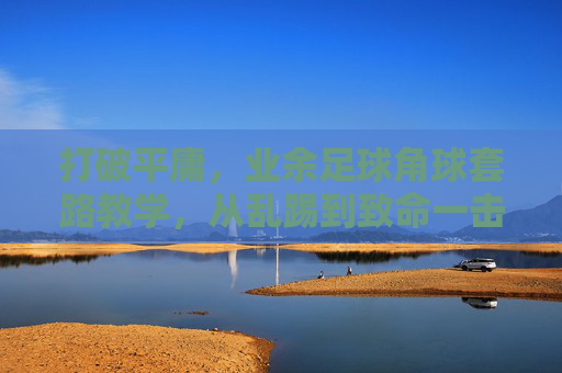 打破平庸,业余足球角球套路教学,从乱踢到致命一击的进阶指南