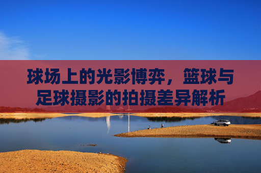球场上的光影博弈，篮球与足球摄影的拍摄差异解析