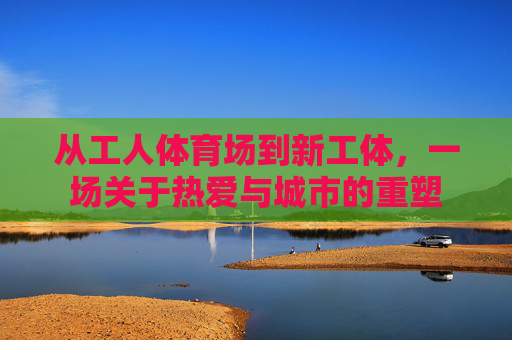 从工人体育场到新工体，一场关于热爱与城市的重塑