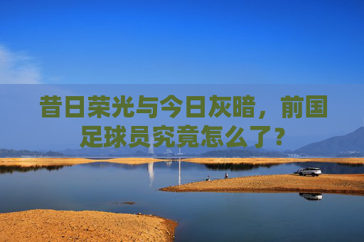 昔日荣光与今日灰暗，前国足球员究竟怎么了？