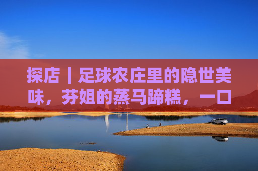 探店|足球农庄里的隐世美味,芬姐的蒸马蹄糕,一口入魂的清甜