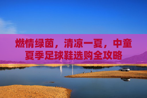燃情绿茵,清凉一夏,中童夏季足球鞋选购全攻略