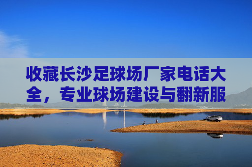 收藏长沙足球场厂家电话大全,专业球场建设与翻新服务商联系方式