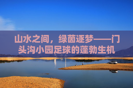 山水之间,绿茵逐梦——门头沟小园足球的蓬勃生机