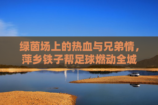 绿茵场上的热血与兄弟情，萍乡铁子帮足球燃动全城