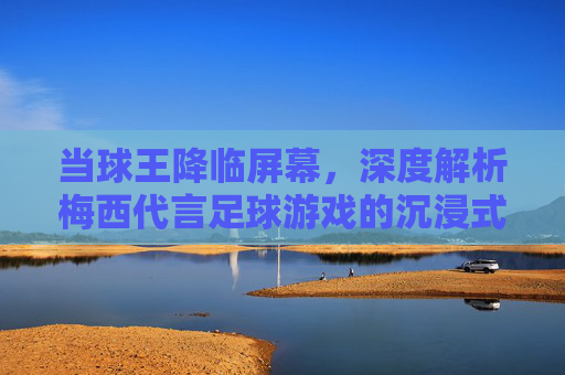 当球王降临屏幕，深度解析梅西代言足球游戏的沉浸式体验