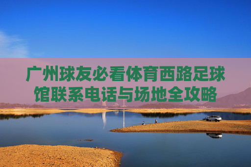 广州球友必看体育西路足球馆联系电话与场地全攻略