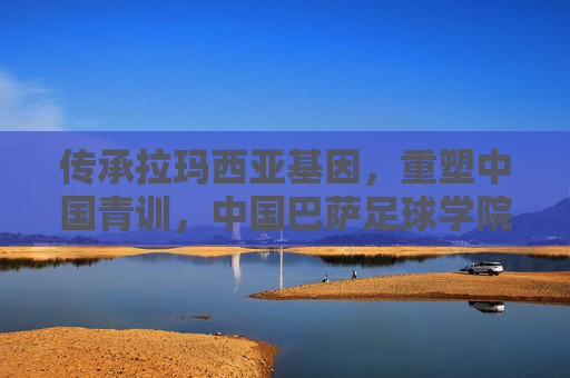 传承拉玛西亚基因，重塑中国青训，中国巴萨足球学院的时代意义