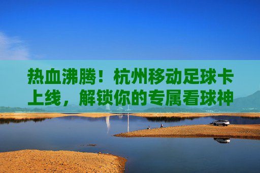 热血沸腾！杭州移动足球卡上线，解锁你的专属看球神器