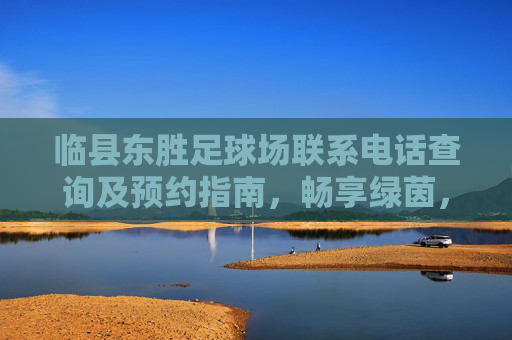 临县东胜足球场联系电话查询及预约指南,畅享绿茵,从这里开始