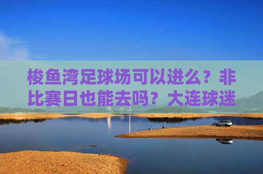 梭鱼湾足球场可以进么？非比赛日也能去吗？大连球迷必看全攻略