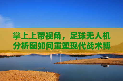 掌上上帝视角,足球无人机分析图如何重塑现代战术博弈