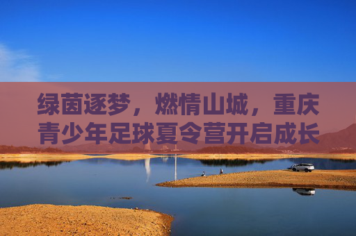 绿茵逐梦，燃情山城，重庆青少年足球夏令营开启成长新篇章
