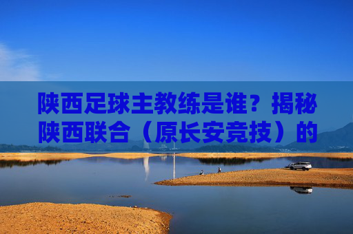 陕西足球主教练是谁？揭秘陕西联合（原长安竞技）的最新帅印