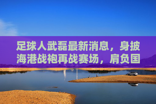 足球人武磊最新消息，身披海港战袍再战赛场，肩负国足重任剑指世界杯