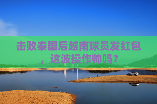击败泰国后越南球员发红包，这波操作帅吗？
