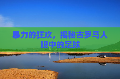 暴力的狂欢，揭秘古罗马人眼中的足球