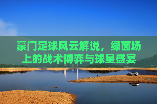 豪门足球风云解说，绿茵场上的战术博弈与球星盛宴