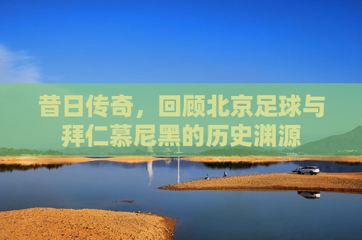昔日传奇,回顾北京足球与拜仁慕尼黑的历史渊源