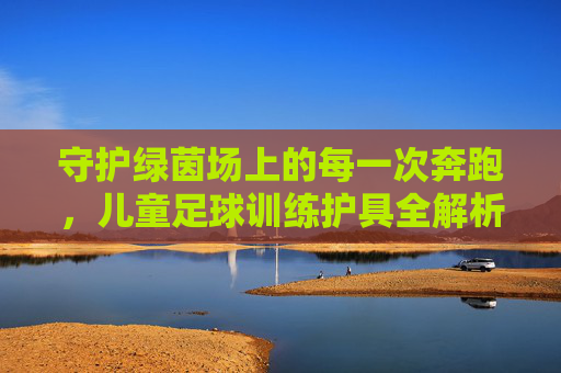 守护绿茵场上的每一次奔跑,儿童足球训练护具全解析