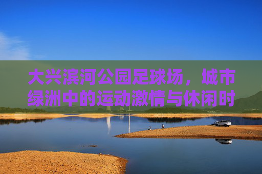 大兴滨河公园足球场，城市绿洲中的运动激情与休闲时光