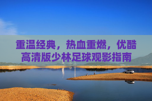重温经典，热血重燃，优酷高清版少林足球观影指南