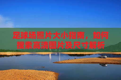 足球场照片大小指南，如何搜索高清图片及尺寸解析