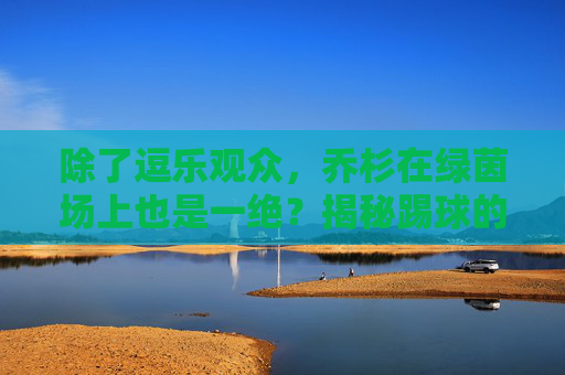 除了逗乐观众，乔杉在绿茵场上也是一绝？揭秘踢球的喜剧演员