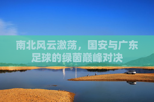 南北风云激荡，国安与广东足球的绿茵巅峰对决