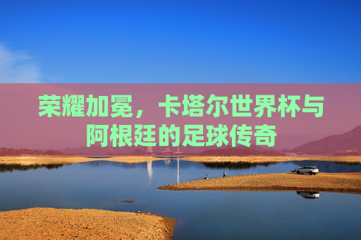 荣耀加冕，卡塔尔世界杯与阿根廷的足球传奇