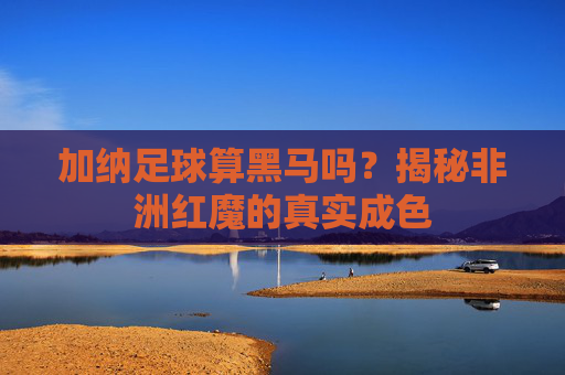 加纳足球算黑马吗？揭秘非洲红魔的真实成色