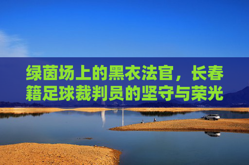 绿茵场上的黑衣法官,长春籍足球裁判员的坚守与荣光