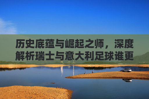 历史底蕴与崛起之师，深度解析瑞士与意大利足球谁更胜一筹