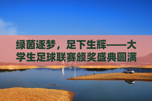 绿茵逐梦，足下生辉——大学生足球联赛颁奖盛典圆满落幕