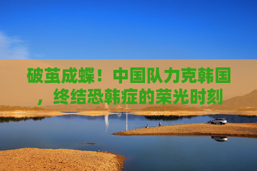 破茧成蝶!中国队力克韩国,终结恐韩症的荣光时刻