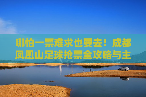 哪怕一票难求也要去！成都凤凰山足球抢票全攻略与主场激情