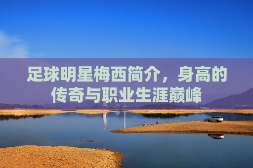 足球明星梅西简介，身高的传奇与职业生涯巅峰