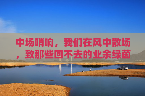 中场哨响，我们在风中散场，致那些回不去的业余绿茵时光