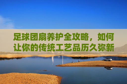 足球团扇养护全攻略,如何让你的传统工艺品历久弥新