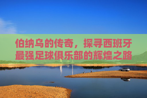 伯纳乌的传奇，探寻西班牙最强足球俱乐部的辉煌之路