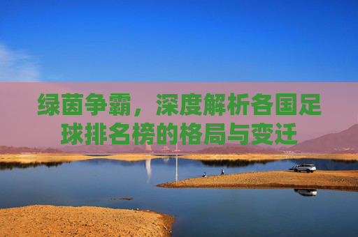 绿茵争霸,深度解析各国足球排名榜的格局与变迁