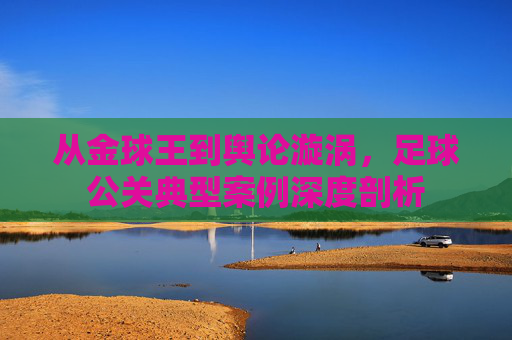 从金球王到舆论漩涡，足球公关典型案例深度剖析